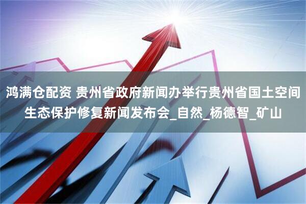 鸿满仓配资 贵州省政府新闻办举行贵州省国土空间生态保护修复新闻发布会_自然_杨德智_矿山