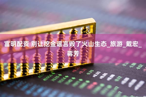 富明配资 别让挖金谣言毁了火山生态_旅游_戴宏_蒋芳