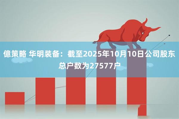 億策略 华明装备：截至2025年10月10日公司股东总户数为27577户