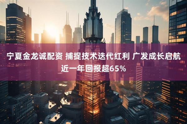 宁夏金龙诚配资 捕捉技术迭代红利 广发成长启航近一年回报超65%