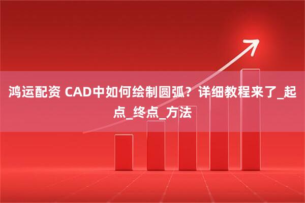鸿运配资 CAD中如何绘制圆弧？详细教程来了_起点_终点_方法