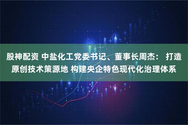 股神配资 中盐化工党委书记、董事长周杰： 打造原创技术策源地 构建央企特色现代化治理体系
