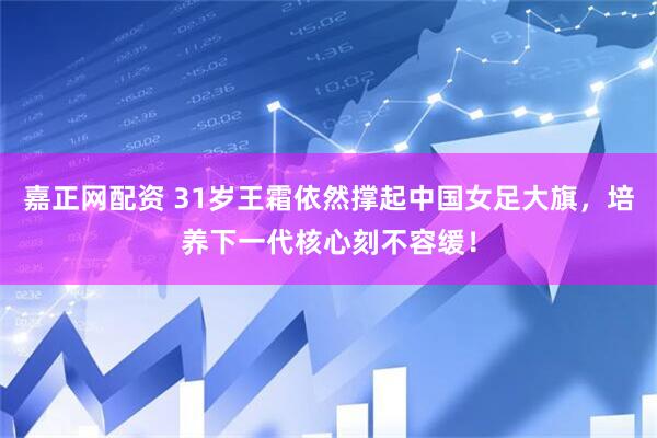 嘉正网配资 31岁王霜依然撑起中国女足大旗，培养下一代核心刻不容缓！